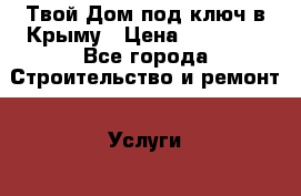 Твой Дом под ключ в Крыму › Цена ­ 12 000 - Все города Строительство и ремонт » Услуги   . Адыгея респ.,Адыгейск г.